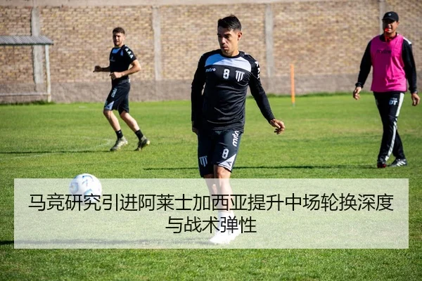 马竞研究引进阿莱士加西亚提升中场轮换深度与战术弹性