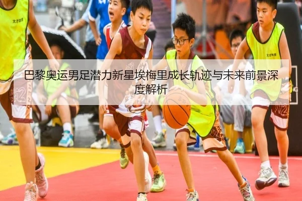 巴黎奥运男足潜力新星埃梅里成长轨迹与未来前景深度解析