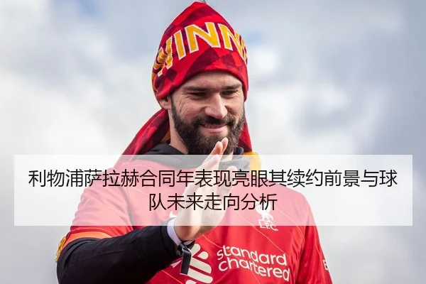 利物浦萨拉赫合同年表现亮眼其续约前景与球队未来走向分析