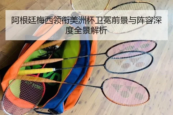 阿根廷梅西领衔美洲杯卫冕前景与阵容深度全景解析