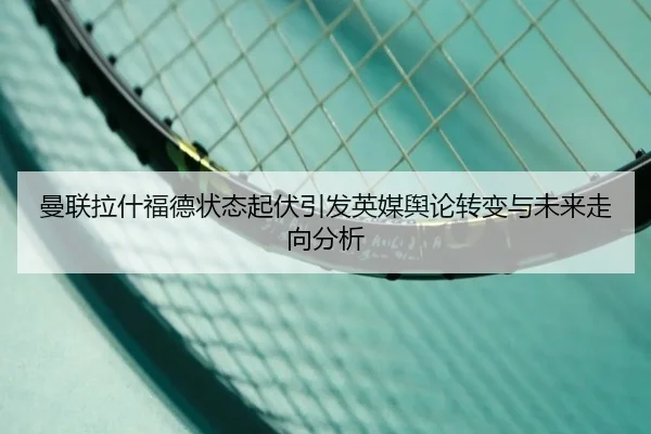 曼联拉什福德状态起伏引发英媒舆论转变与未来走向分析