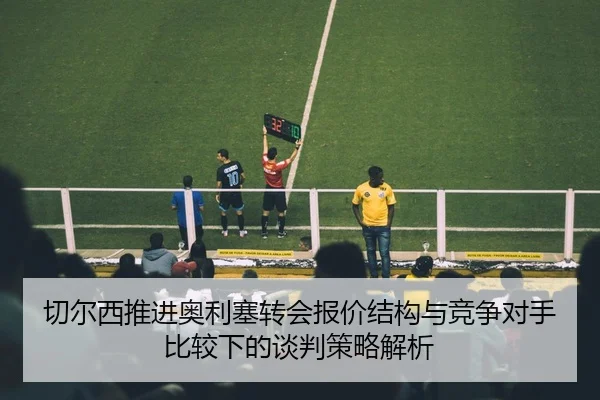 切尔西推进奥利塞转会报价结构与竞争对手比较下的谈判策略解析