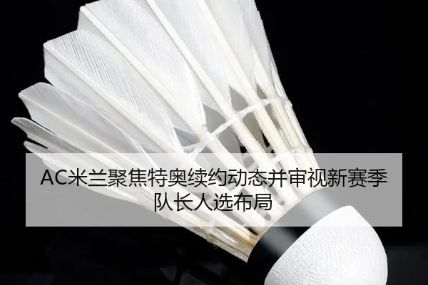AC米兰聚焦特奥续约动态并审视新赛季队长人选布局