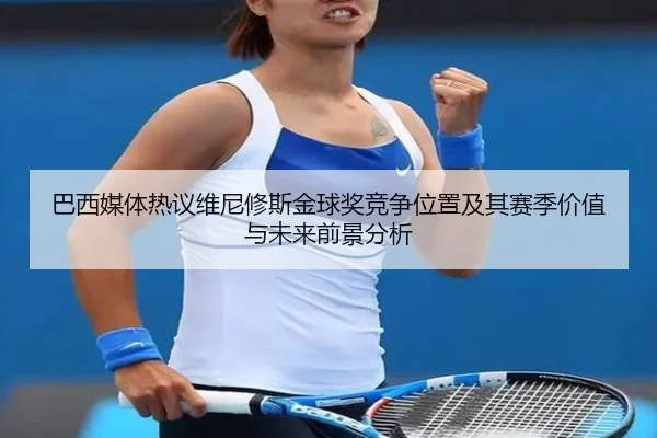 巴西媒体热议维尼修斯金球奖竞争位置及其赛季价值与未来前景分析