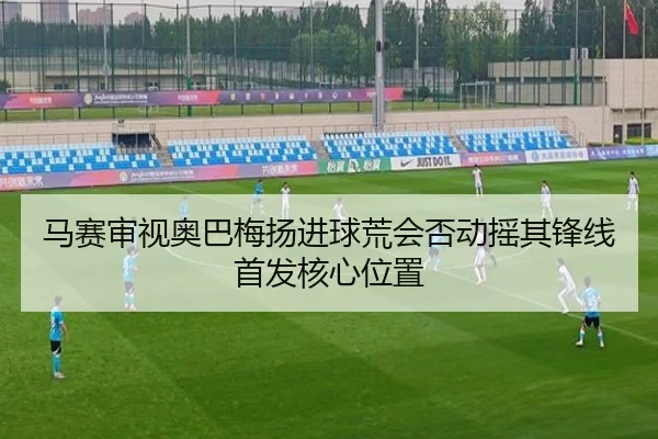 马赛审视奥巴梅扬进球荒会否动摇其锋线首发核心位置