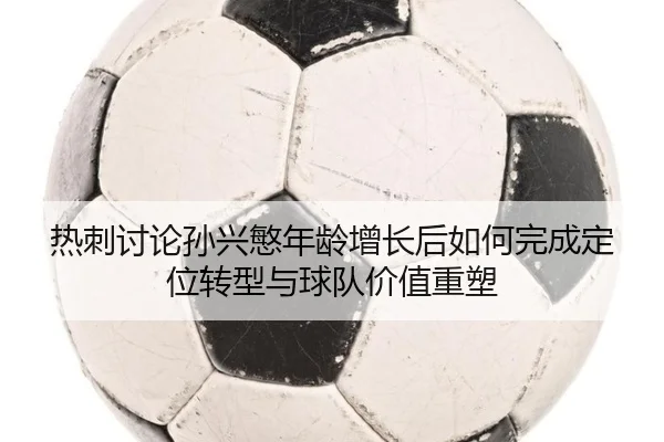 热刺讨论孙兴慜年龄增长后如何完成定位转型与球队价值重塑