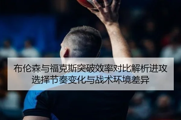 布伦森与福克斯突破效率对比解析进攻选择节奏变化与战术环境差异
